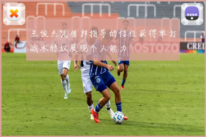 王俊杰凭借郭指导的信任获得单打战术特权展现个人能力