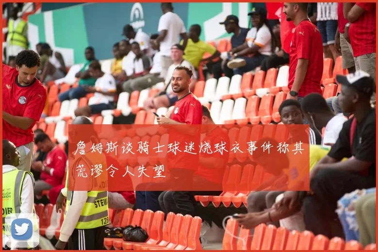 詹姆斯谈骑士球迷烧球衣事件称其荒谬令人失望