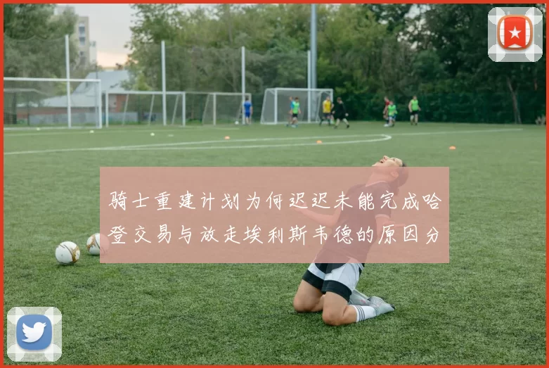 骑士重建计划为何迟迟未能完成哈登交易与放走埃利斯韦德的原因分析