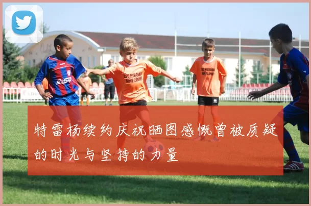 特雷杨续约庆祝晒图感慨曾被质疑的时光与坚持的力量
