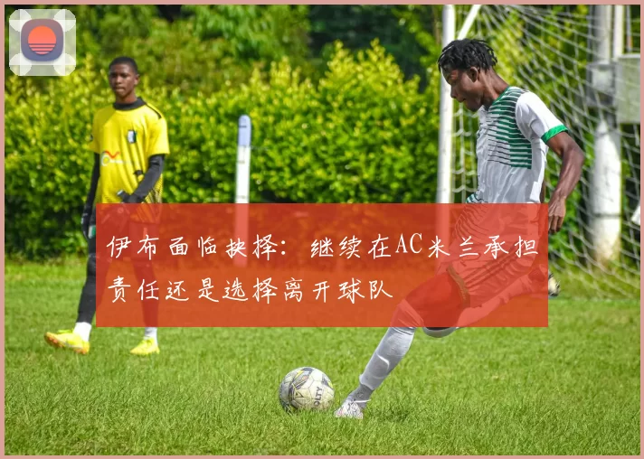 伊布面临抉择：继续在AC米兰承担责任还是选择离开球队